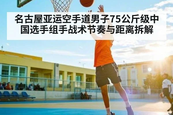 名古屋亚运空手道男子75公斤级中国选手组手战术节奏与距离拆解